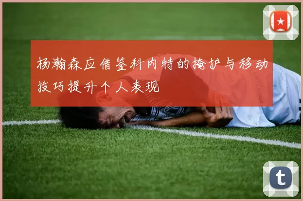 杨瀚森应借鉴科内特的掩护与移动技巧提升个人表现