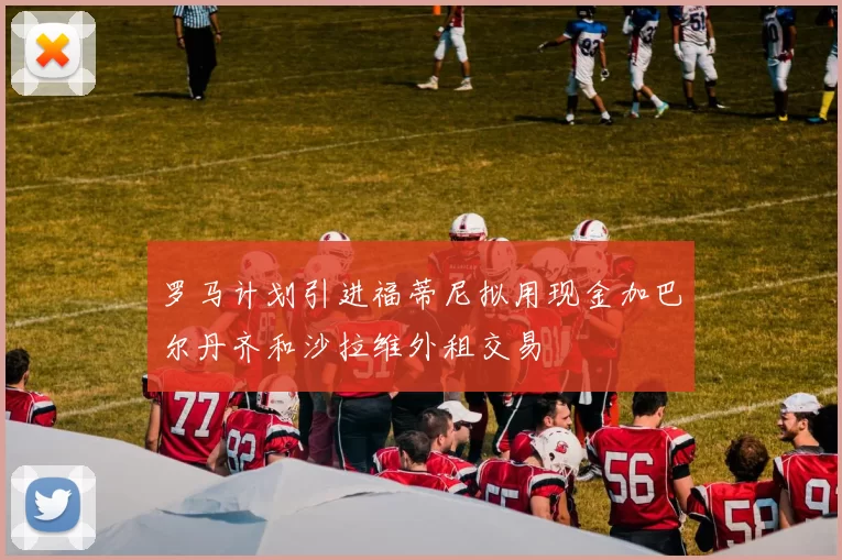 罗马计划引进福蒂尼拟用现金加巴尔丹齐和沙拉维外租交易