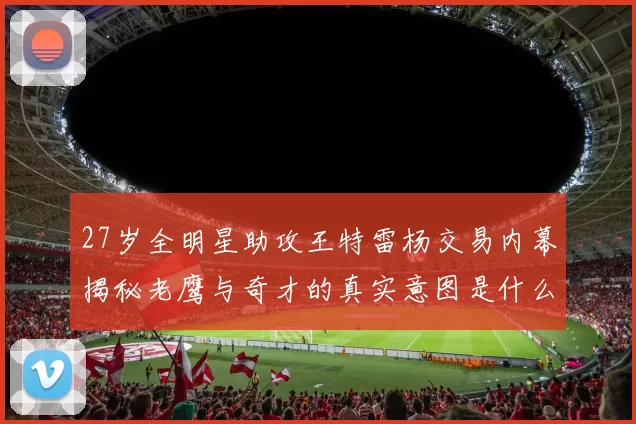 27岁全明星助攻王特雷杨交易内幕揭秘老鹰与奇才的真实意图是什么