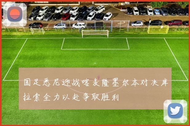 国足悉尼迎战喀麦隆墨尔本对决库拉索全力以赴争取胜利
