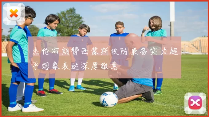 杰伦布朗赞西蒙斯攻防兼备实力超乎想象表达深厚敬意