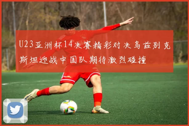 U23亚洲杯14决赛精彩对决乌兹别克斯坦迎战中国队期待激烈碰撞